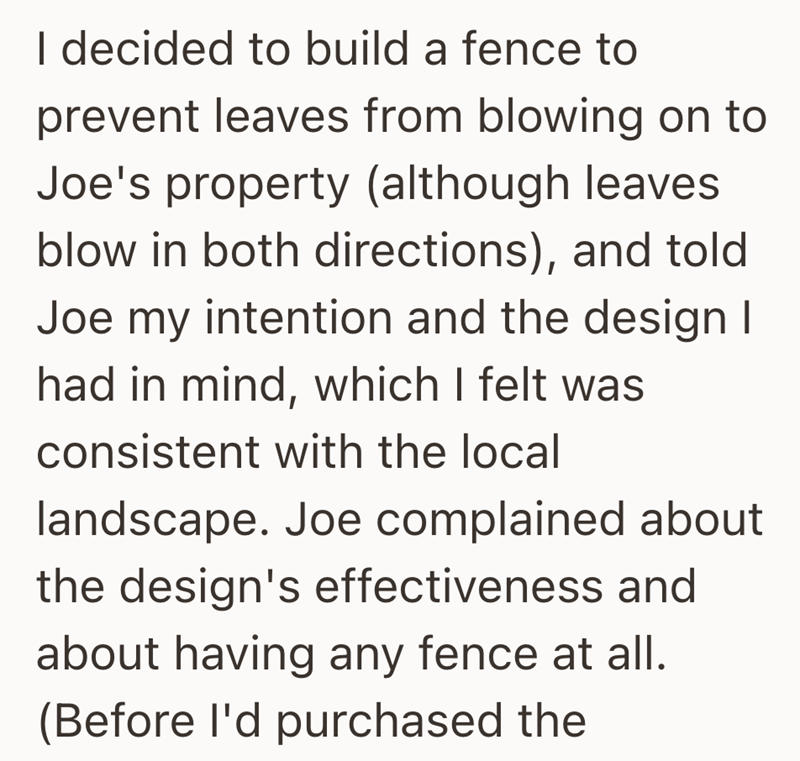 I decided to build a fence to prevent leaves from blowing on to Joe's property (although leaves blow in both directions), and told Joe my intention and the design I had in mind, which I felt was consistent with the local landscape. Joe complained about the design's effectiveness and about having any fence at all. (Before I'd purchased the