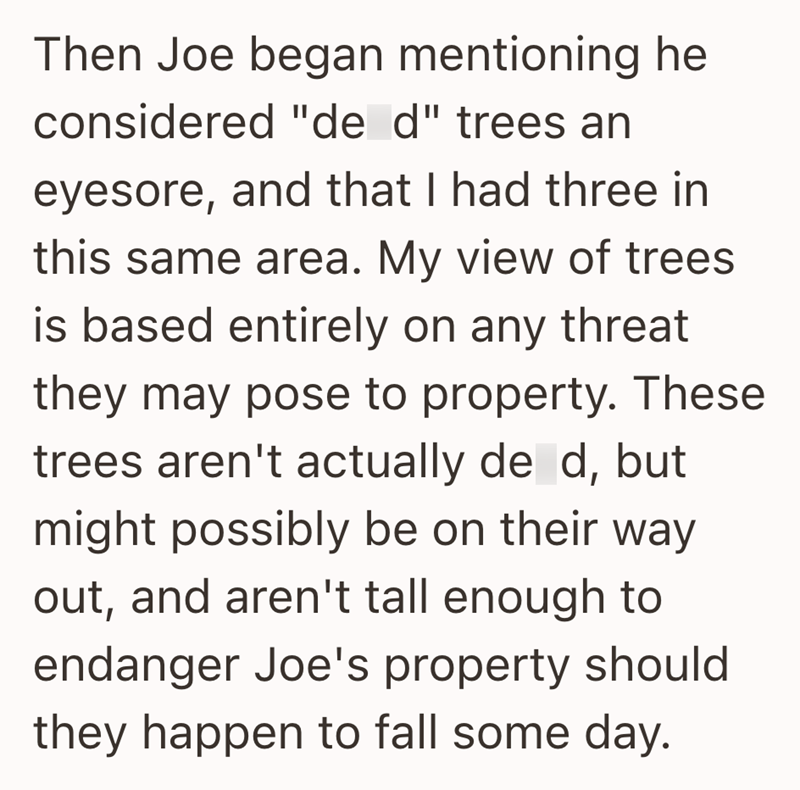 Then Joe began mentioning he considered "de d" trees an eyesore, and that I had three in this same area. My view of trees is based entirely on any threat they may pose to property. These trees aren't actually de d, but might possibly be on their way out, and aren't tall enough to endanger Joe's property should they happen to fall some day.