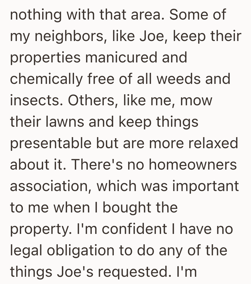nothing with that area. Some of my neighbors, like Joe, keep their properties manicured and chemically free of all weeds and insects. Others, like me, mow their lawns and keep things presentable but are more relaxed about it. There's no homeowners association, which was important to me when I bought the property. I'm confident I have no legal obligation to do any of the things Joe's requested. I'm