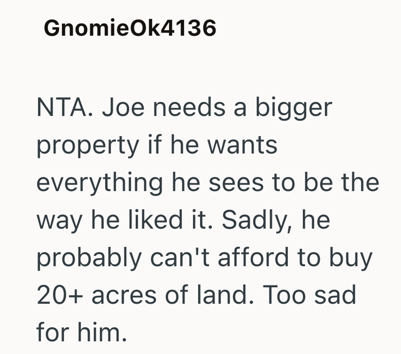 GnomieOk4136 NTA. Joe needs a bigger property if he wants everything he sees to be the way he liked it. Sadly, he probably can't afford to buy 20+ acres of land. Too sad for him.