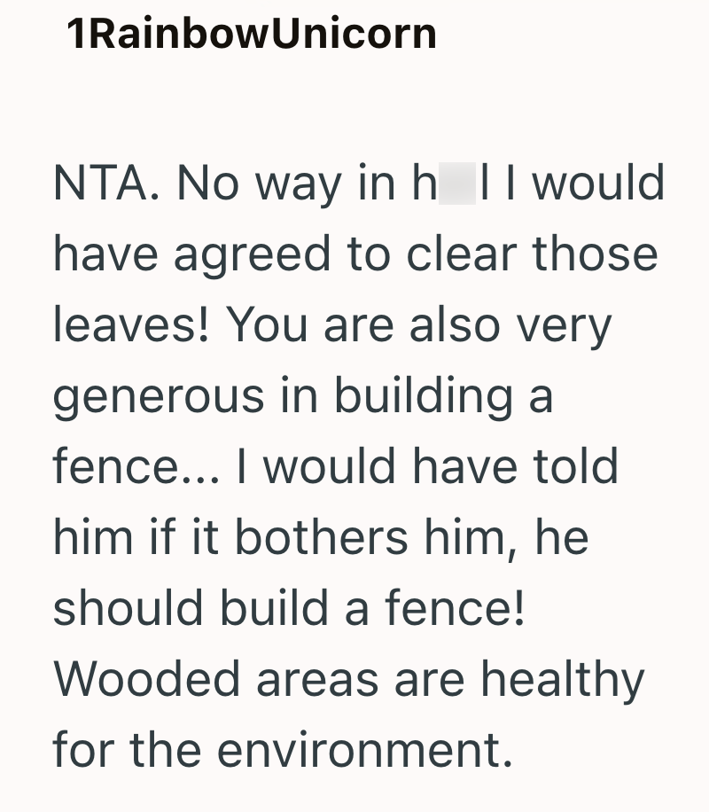 1Rainbow Unicorn NTA. No way in h II would have agreed to clear those leaves! You are also very generous in building a fence... I would have told him if it bothers him, he should build a fence! Wooded areas are healthy for the environment.