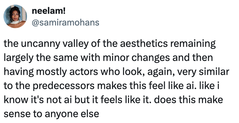 neelam! @samiramohans the uncanny valley of the aesthetics remaining largely the same with minor changes and then having mostly actors who look, again, very similar to the predecessors makes this feel like ai. like i know it's not ai but it feels like it. does this make sense to anyone else