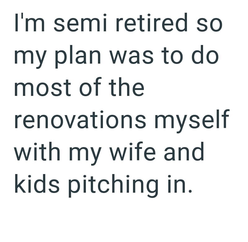 I'm semi retired so my plan was to do most of the renovations myself with my wife and kids pitching in.