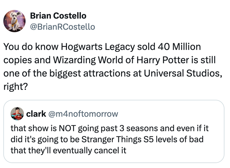 Brian Costello @BrianRCostello You do know Hogwarts Legacy sold 40 Million copies and Wizarding World of Harry Potter is still one of the biggest attractions at Universal Studios, right? clark @m4noftomorrow that show is NOT going past 3 seasons and even if it did it's going to be Stranger Things S5 levels of bad that they'll eventually cancel it