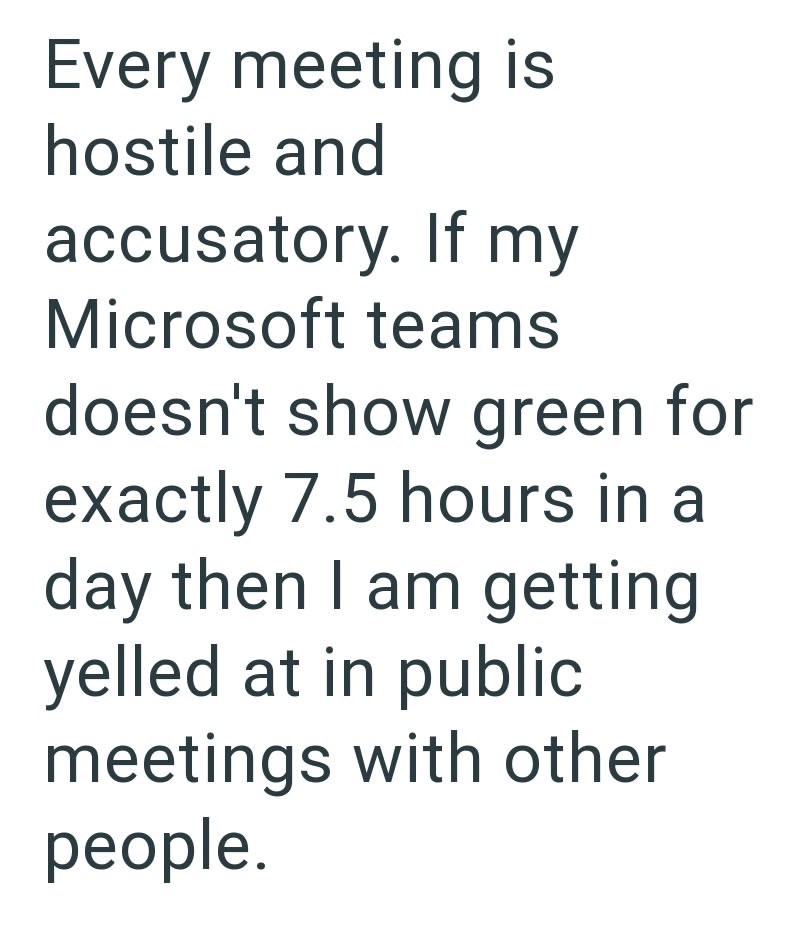 Every meeting is hostile and accusatory. If my Microsoft teams doesn't show green for exactly 7.5 hours in a day then I am getting yelled at in public meetings with other people.