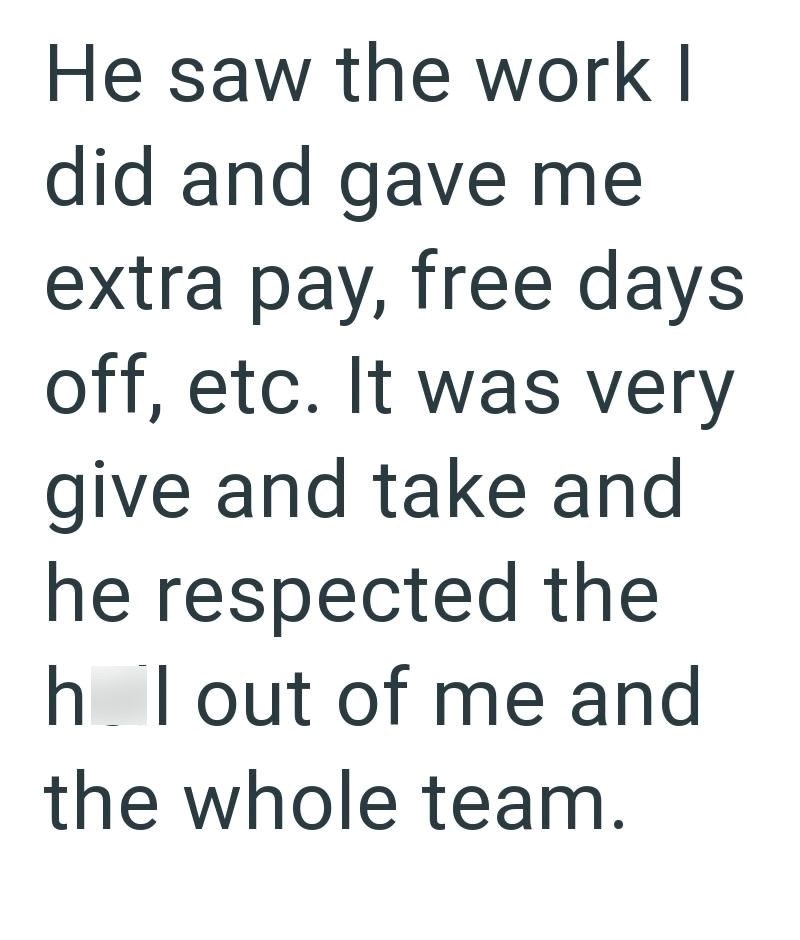 He saw the work I did and gave me extra pay, free days off, etc. It was very give and take and he respected the h I out of me and the whole team.