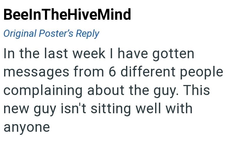 BeelnTheHiveMind Original Poster's Reply In the last week I have gotten messages from 6 different people complaining about the guy. This new guy isn't sitting well with anyone