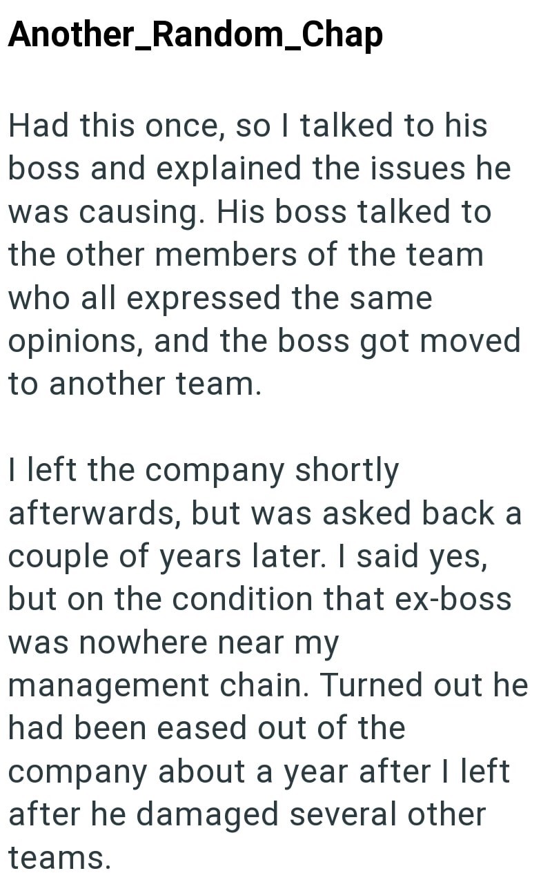 Another_Random_Chap Had this once, so I talked to his boss and explained the issues he was causing. His boss talked to the other members of the team who all expressed the same opinions, and the boss got moved to another team. I left the company shortly afterwards, but was asked back a couple of years later. I said yes, but on the condition that ex-boss was nowhere near my management chain. Turned out he had been eased out of the company about a year after I left after he damaged several other te