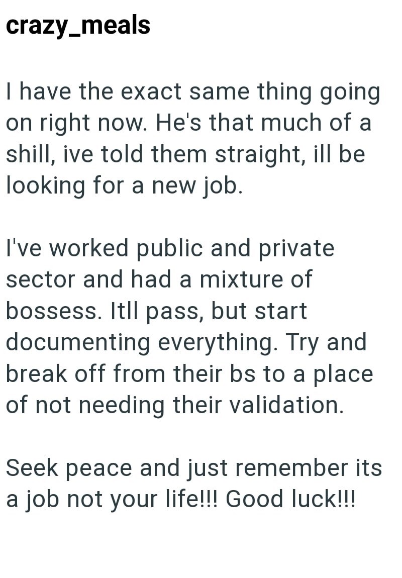 crazy_meals I have the exact same thing going on right now. He's that much of a shill, ive told them straight, ill be looking for a new job. I've worked public and private sector and had a mixture of bossess. Itll pass, but start documenting everything. Try and break off from their bs to a place of not needing their validation. Seek peace and just remember its a job not your life!!! Good luck!!!