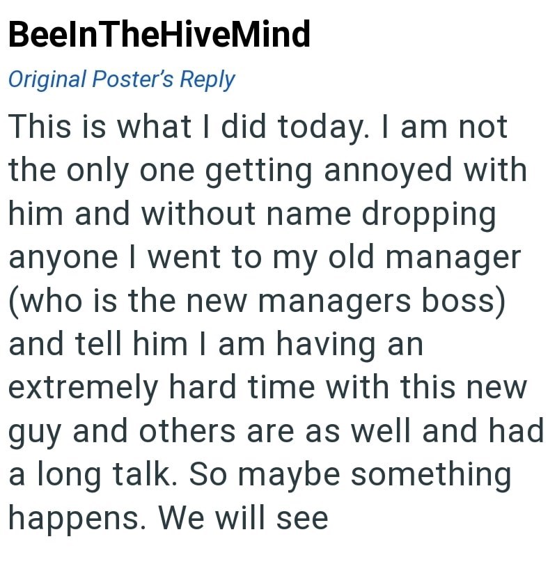 BeelnTheHiveMind Original Poster's Reply This is what I did today. I am not the only one getting annoyed with him and without name dropping anyone I went to my old manager (who is the new managers boss) and tell him I am having an extremely hard time with this new guy and others are as well and had a long talk. So maybe something happens. We will see