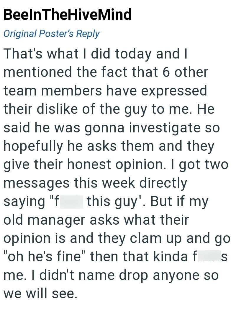 BeelnTheHiveMind Original Poster's Reply That's what I did today and I mentioned the fact that 6 other team members have expressed their dislike of the guy to me. He said he was gonna investigate so hopefully he asks them and they give their honest opinion. I got two messages this week directly saying "f this guy". But if my old manager asks what their opinion is and they clam up and go "oh he's fine" then that kinda f_____s me. I didn't name drop anyone so we will see.