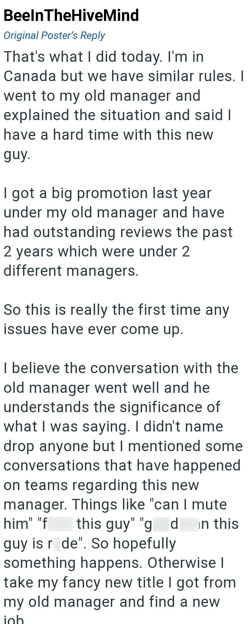 BeelnTheHiveMind Original Poster's Reply That's what I did today. I'm in Canada but we have similar rules. I went to my old manager and explained the situation and said I have a hard time with this new guy. I got a big promotion last year under my old manager and have had outstanding reviews the past 2 years which were under 2 different managers. So this is really the first time any issues have ever come up. I believe the conversation with the old manager went well and he understands the signifi