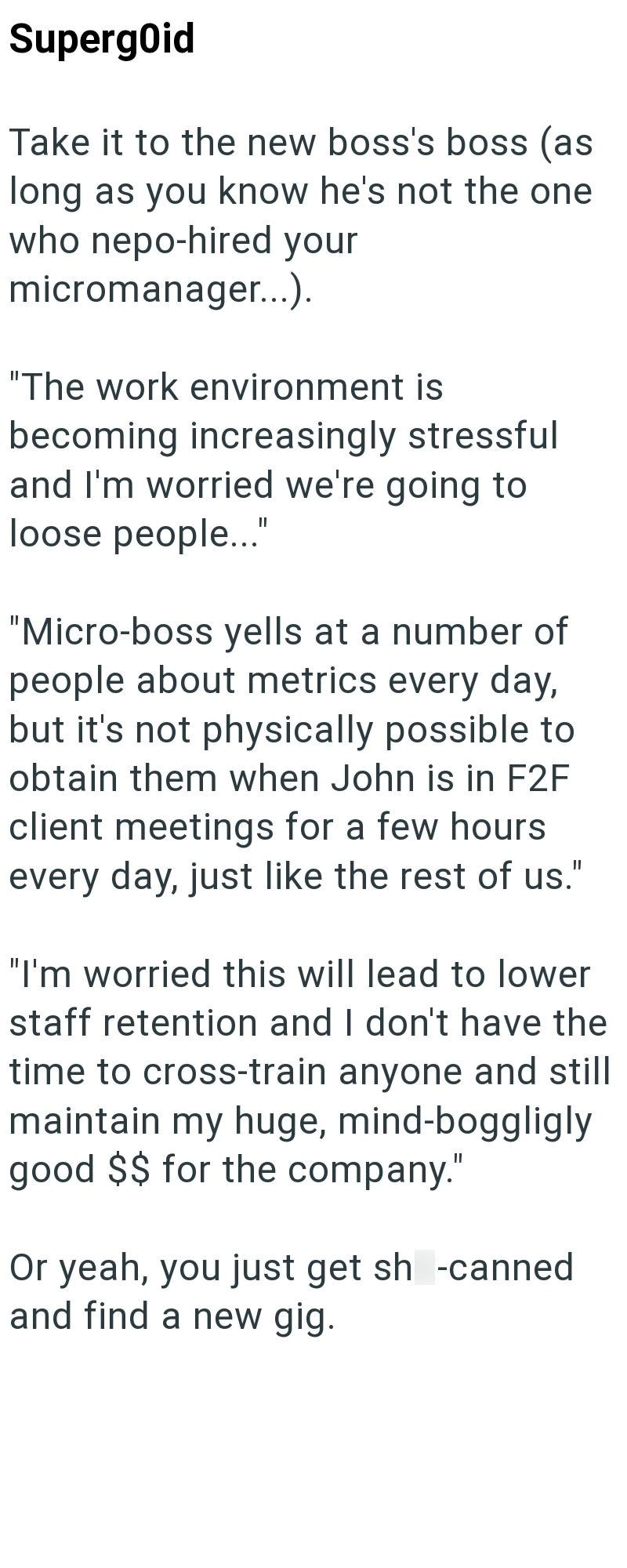 Supergoid Take it to the new boss's boss (as long as you know he's not the one who nepo-hired your micromanager...). "The work environment is becoming increasingly stressful and I'm worried we're going to loose people..." "Micro-boss yells at a number of people about metrics every day, but it's not physically possible to obtain them when John is in F2F client meetings for a few hours every day, just like the rest of us." "I'm worried this will lead to lower staff retention and I don't have the t