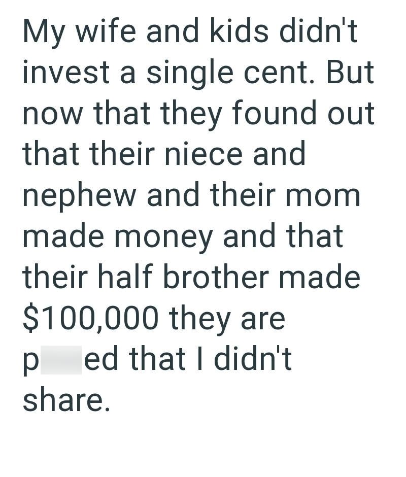 My wife and kids didn't invest a single cent. But now that they found out that their niece and nephew and their mom made money and that their half brother made $100,000 they are p ed that I didn't share.