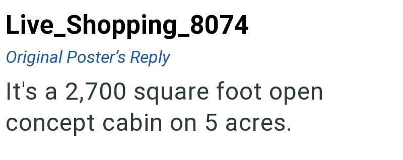 Live_Shopping_8074 Original Poster's Reply It's a 2,700 square foot open concept cabin on 5 acres.