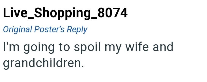 Live_Shopping_8074 Original Poster's Reply I'm going to spoil my wife and grandchildren.