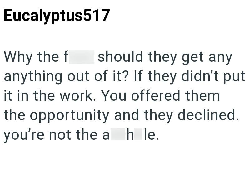 Eucalyptus517 Why the f should they get any anything out of it? If they didn't put it in the work. You offered them the opportunity and they declined. you're not the a h le.