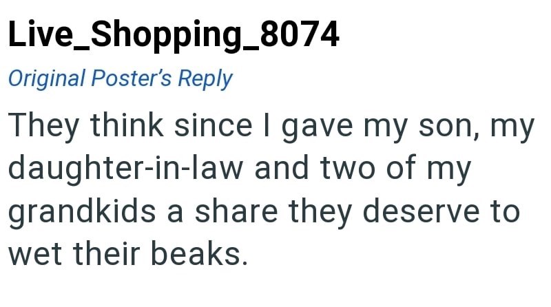 Live_Shopping_8074 Original Poster's Reply They think since I gave my son, my daughter-in-law and two of my grandkids a share they deserve to wet their beaks.