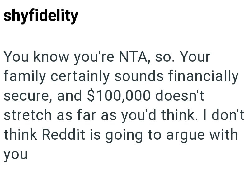 shyfidelity You know you're NTA, so. Your family certainly sounds financially secure, and $100,000 doesn't stretch as far as you'd think. I don't think Reddit is going to argue with you