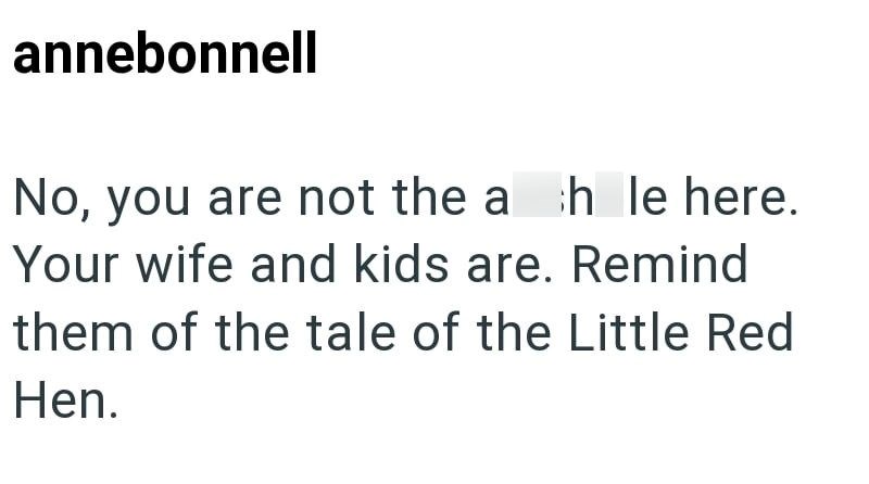 annebonnell No, you are not the ah le here. Your wife and kids are. Remind them of the tale of the Little Red Hen.