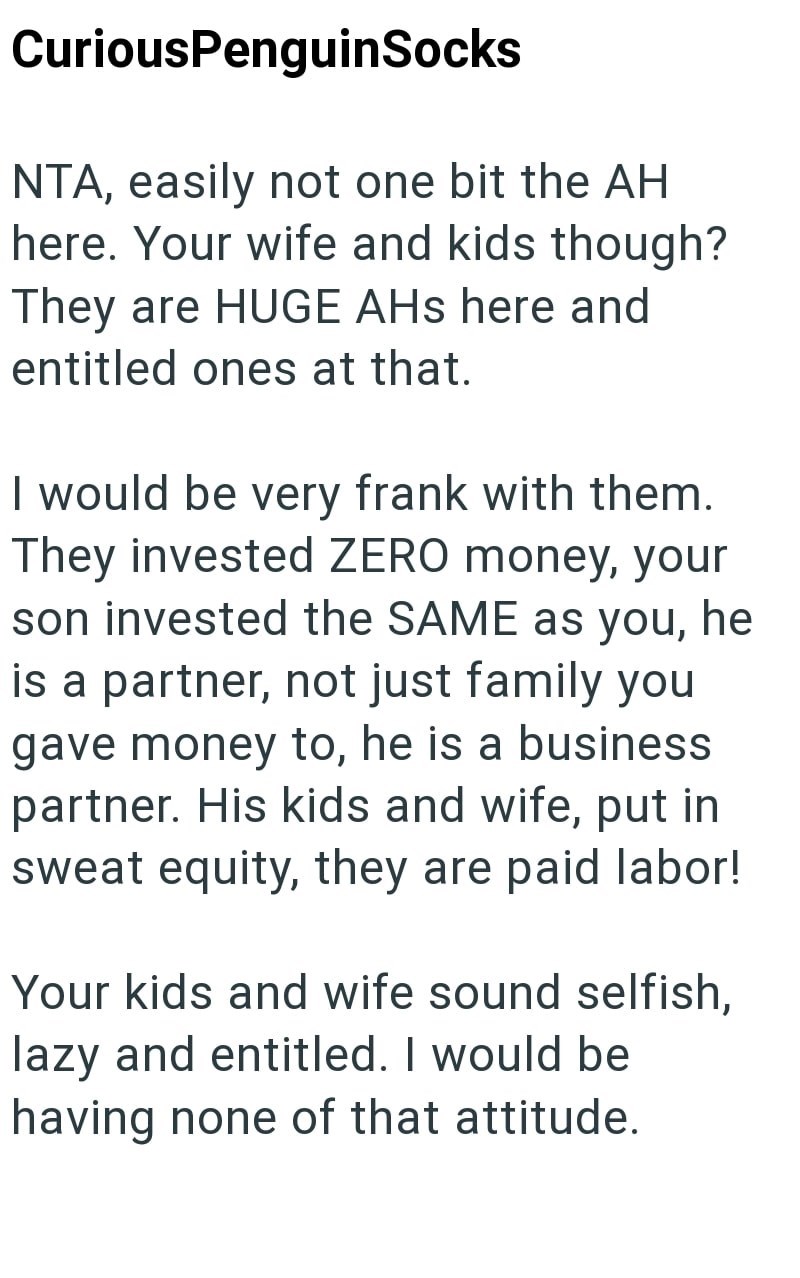 CuriousPenguinSocks NTA, easily not one bit the AH here. Your wife and kids though? They are HUGE AHS here and entitled ones at that. I would be very frank with them. They invested ZERO money, your son invested the SAME as you, he is a partner, not just family you gave money to, he is a business partner. His kids and wife, put in sweat equity, they are paid labor! Your kids and wife sound selfish, lazy and entitled. I would be having none of that attitude.