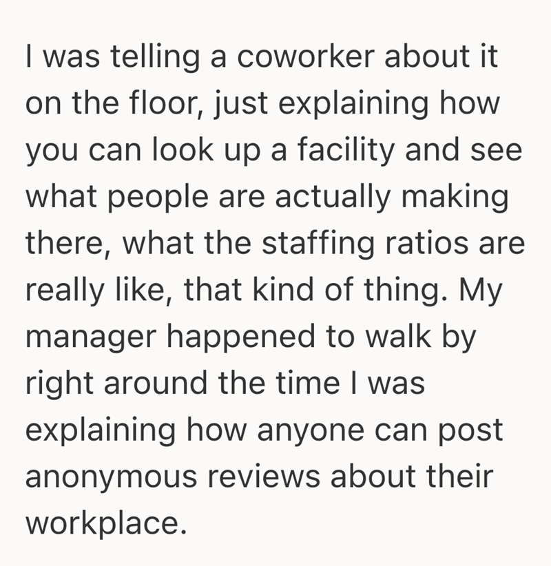 I was telling a coworker about it on the floor, just explaining how you can look up a facility and see what people are actually making there, what the staffing ratios are really like, that kind of thing. My manager happened to walk by right around the time I was explaining how anyone can post anonymous reviews about their workplace.