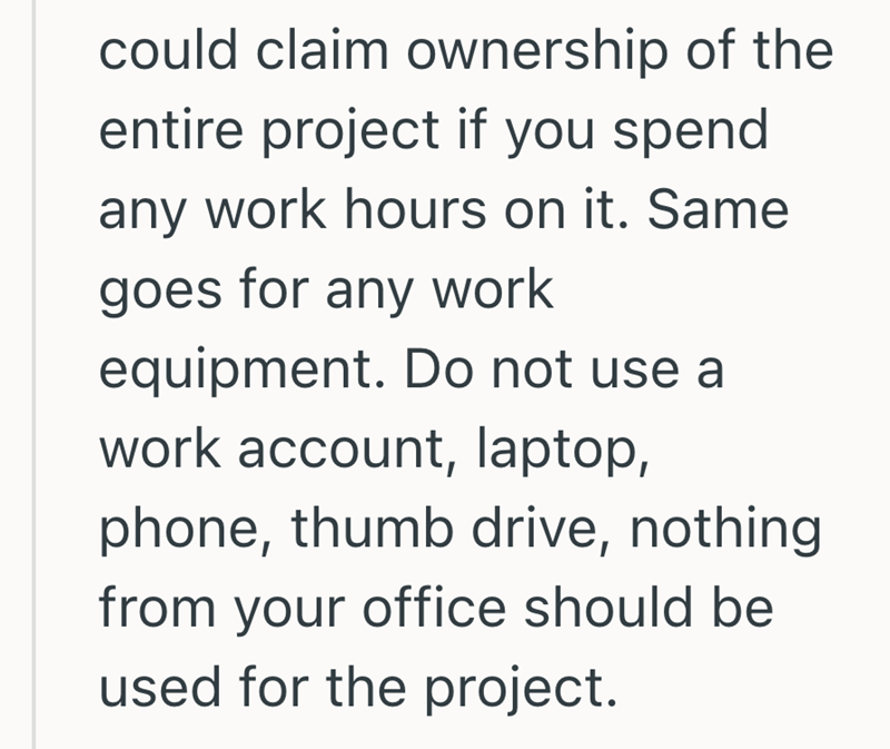 could claim ownership of the entire project if you spend any work hours on it. Same goes for any work equipment. Do not use a work account, laptop, phone, thumb drive, nothing from your office should be used for the project.