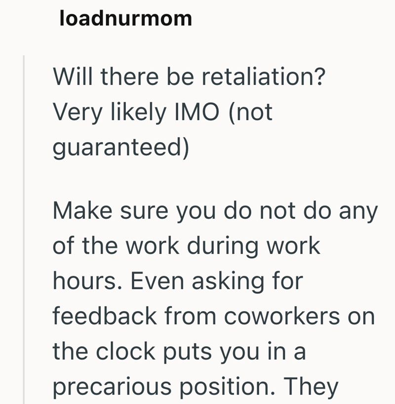 loadnurmom Will there be retaliation? Very likely IMO (not guaranteed) Make sure you do not do any of the work during work hours. Even asking for feedback from coworkers on the clock puts you in a precarious position. They