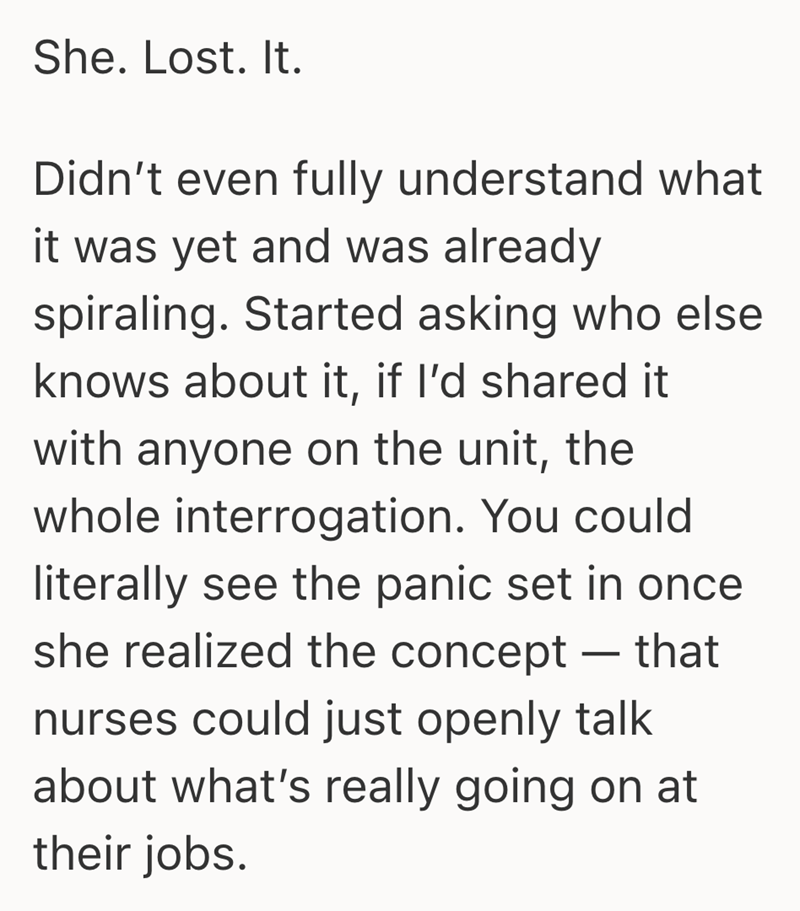She. Lost. It. Didn't even fully understand what it was yet and was already spiraling. Started asking who else knows about it, if I'd shared it with anyone on the unit, the whole interrogation. You could literally see the panic set in once she realized the concept - that nurses could just openly talk about what's really going on at their jobs.
