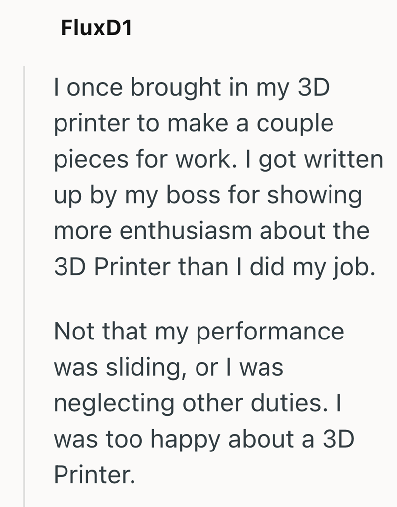 FluxD1 I once brought in my 3D printer to make a couple pieces for work. I got written up by my boss for showing more enthusiasm about the 3D Printer than I did my job. Not that my performance was sliding, or I was neglecting other duties. I was too happy about a 3D Printer.