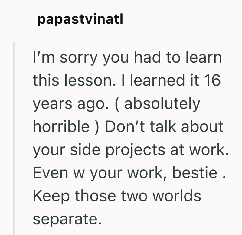 papastvinatl I'm sorry you had to learn this lesson. I learned it 16 years ago. ( absolutely horrible) Don't talk about your side projects at work. Even w your work, bestie. Keep those two worlds separate.