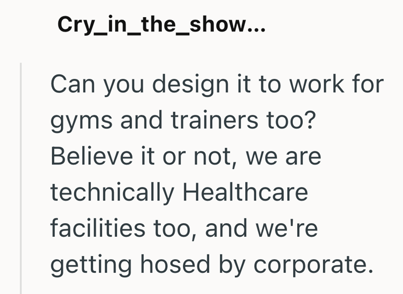 Cry_in_the_show... Can you design it to work for gyms and trainers too? Believe it or not, we are technically Healthcare facilities too, and we're getting hosed by corporate.