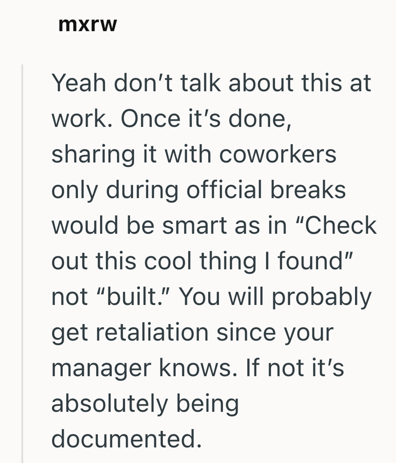 mxrw Yeah don't talk about this at work. Once it's done, sharing it with coworkers only during official breaks would be smart as in "Check out this cool thing I found" not "built." You will probably get retaliation since your manager knows. If not it's absolutely being documented.