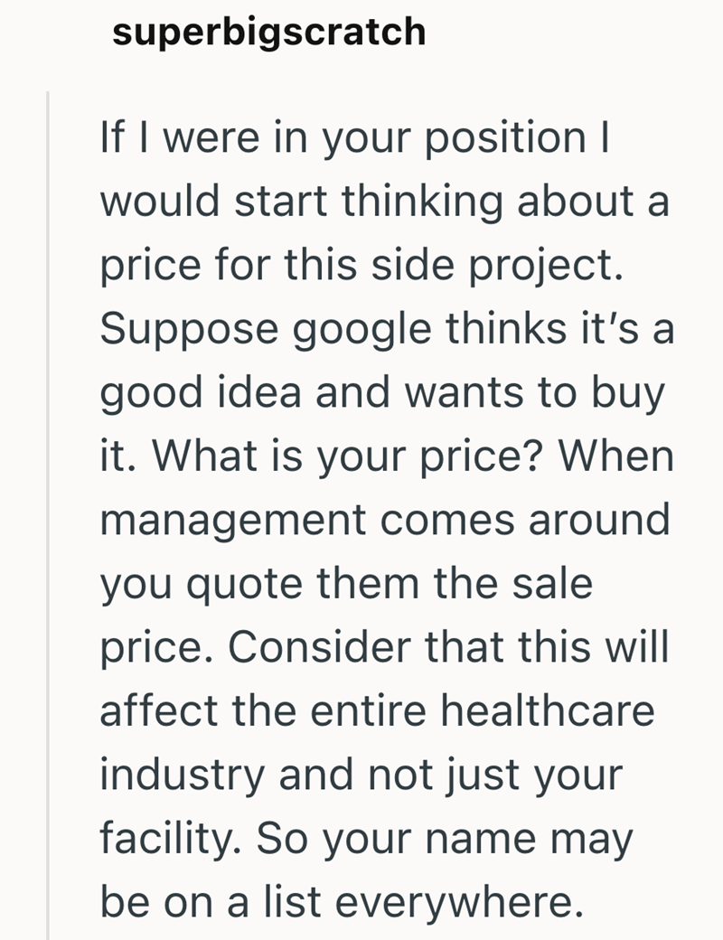 superbigscratch If I were in your position I would start thinking about a price for this side project. Suppose google thinks it's a good idea and wants to buy it. What is your price? When management comes around you quote them the sale price. Consider that this will affect the entire healthcare industry and not just your facility. So your name may be on a list everywhere.