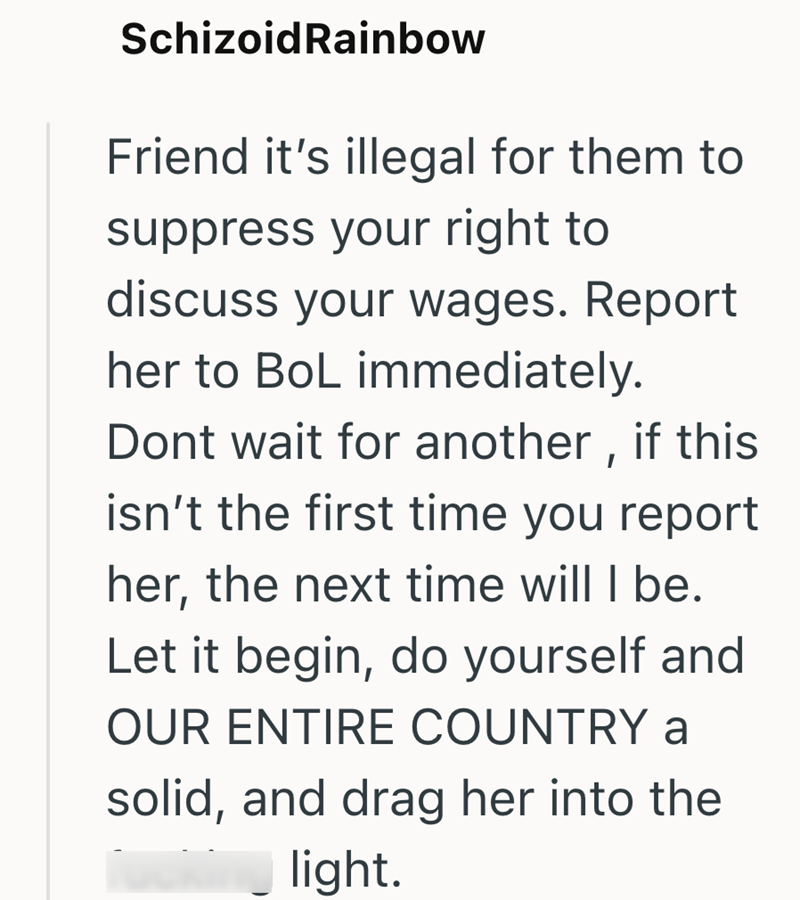 SchizoidRainbow Friend it's illegal for them to suppress your right to discuss your wages. Report her to BoL immediately. Dont wait for another, if this isn't the first time you report her, the next time will I be. Let it begin, do yourself and OUR ENTIRE COUNTRY a solid, and drag her into the light.