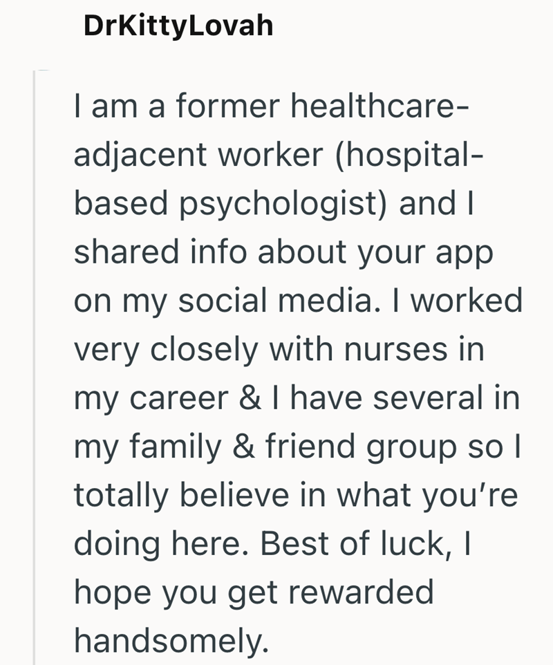 DrKittyLovah I am a former healthcare- adjacent worker (hospital- based psychologist) and I shared info about your app on my social media. I worked very closely with nurses in my career & I have several in my family & friend group so I totally believe in what you're doing here. Best of luck, I hope you get rewarded handsomely.