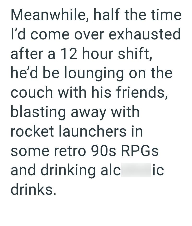 Meanwhile, half the time I'd come over exhausted after a 12 hour shift, he'd be lounging on the couch with his friends, blasting away with rocket launchers in some retro 90s RPGs and drinking alc drinks. ic
