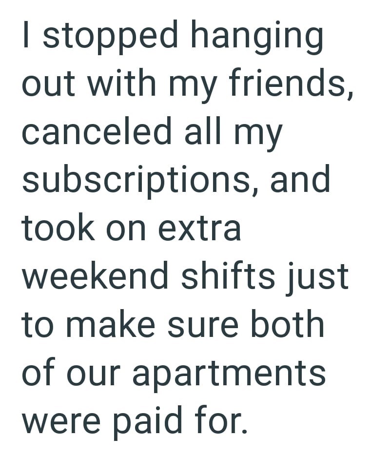 I stopped hanging out with my friends, canceled all my subscriptions, and took on extra weekend shifts just to make sure both of our apartments were paid for.