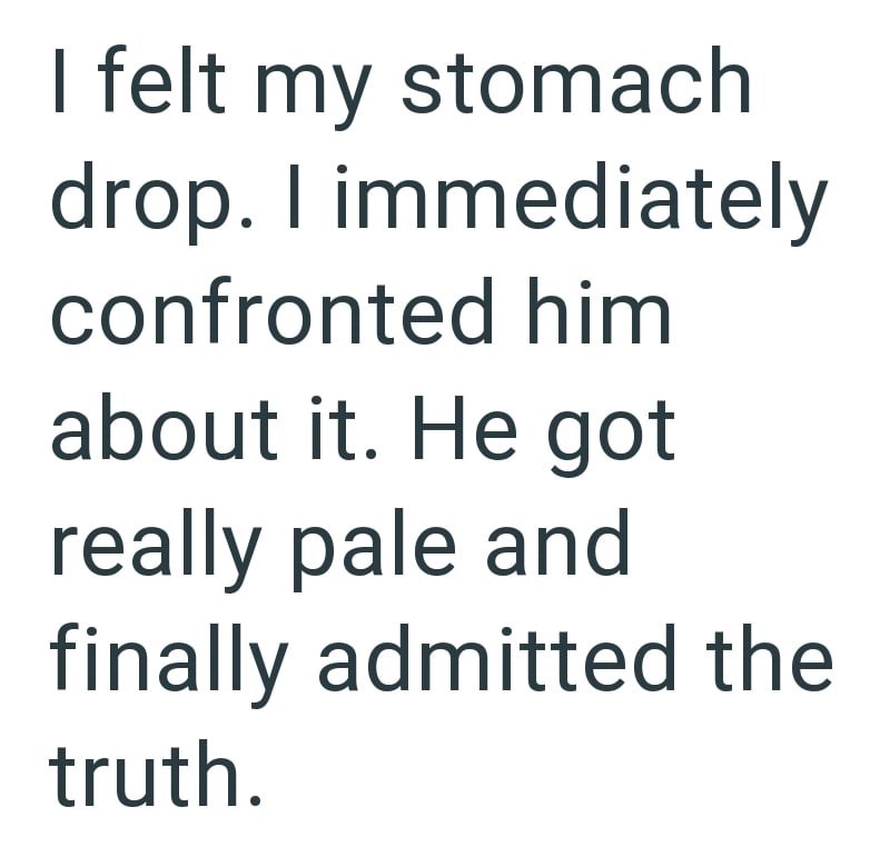 I felt my stomach drop. I immediately confronted him about it. He got really pale and finally admitted the truth.