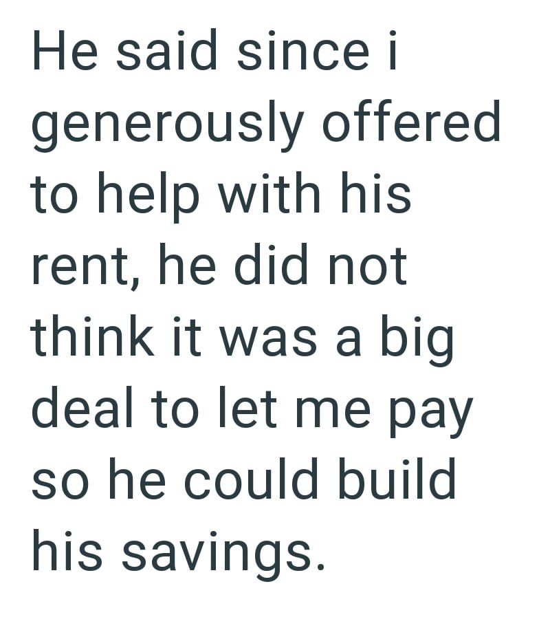 He said since i generously offered to help with his rent, he did not think it was a big deal to let me pay so he could build his savings.