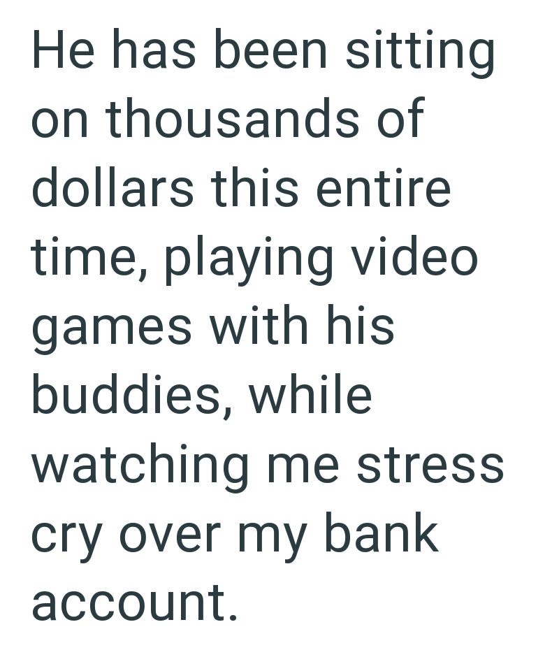 He has been sitting on thousands of dollars this entire time, playing video games with his buddies, while watching me stress cry over my bank account.