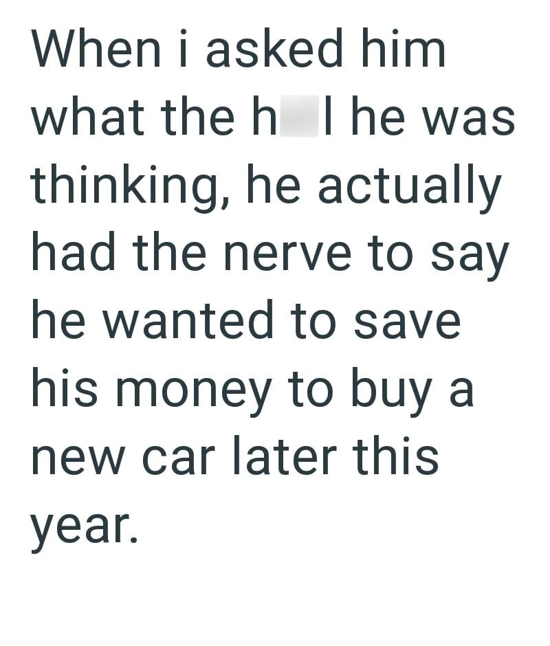 When i asked him what the h The was thinking, he actually had the nerve to say he wanted to save his money to buy a new car later this year.