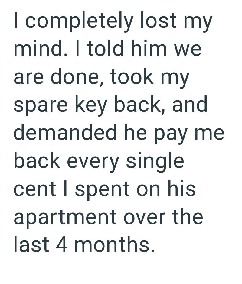 I completely lost my mind. I told him we are done, took my spare key back, and demanded he pay me back every single cent I spent on his apartment over the last 4 months.