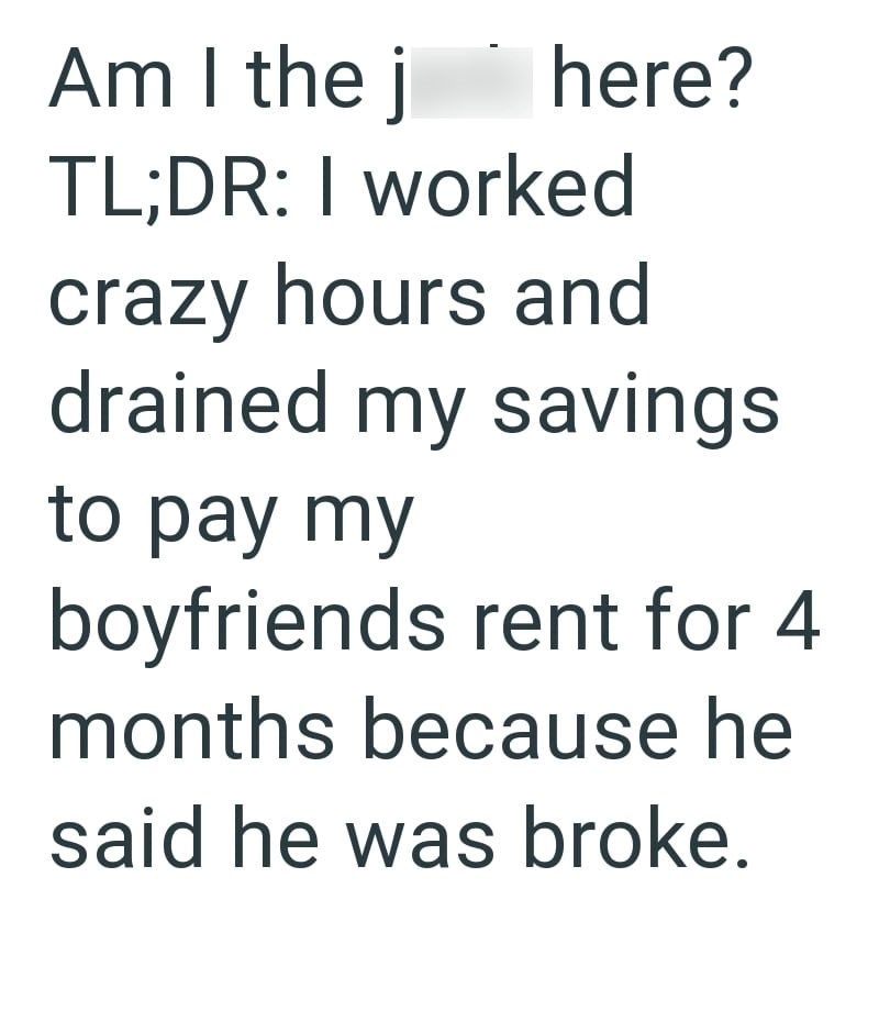 Am I the j here? TL;DR: I worked crazy hours and drained my savings to pay my boyfriends rent for 4 months because he said he was broke.