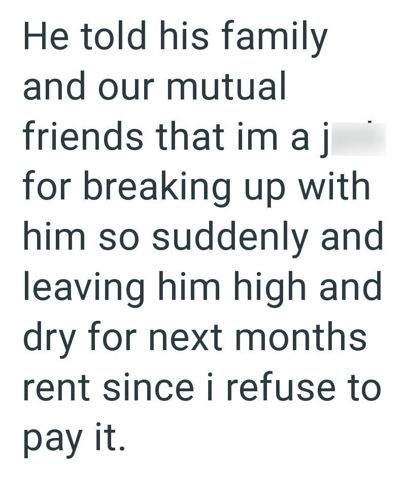 He told his family and our mutual friends that im aj for breaking up with him so suddenly and leaving him high and dry for next months. rent since i refuse to pay it.