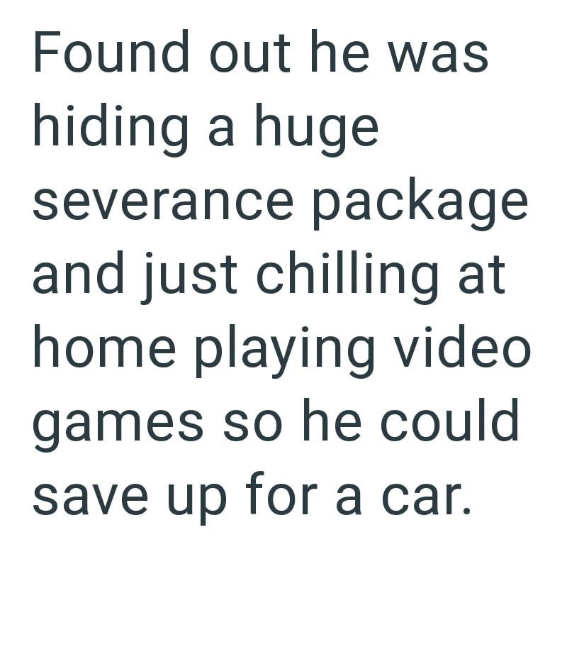 Found out he was hiding a huge severance package and just chilling at home playing video games so he could save up for a car.