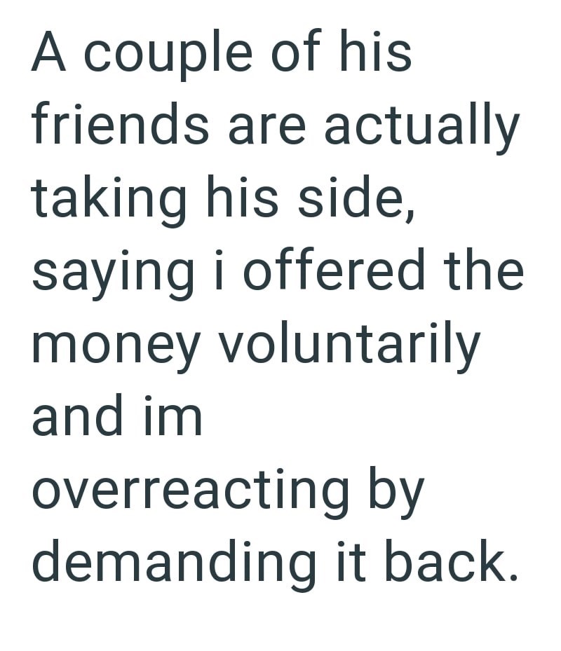 A couple of his friends are actually taking his side, saying i offered the money voluntarily and im overreacting by demanding it back.