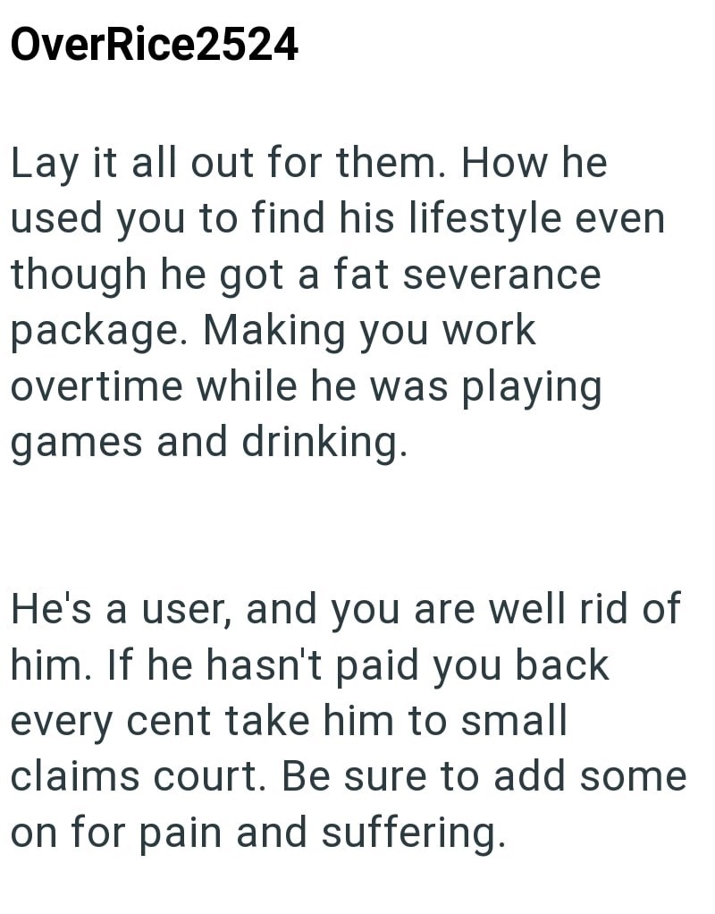 OverRice2524 Lay it all out for them. How he used you to find his lifestyle even though he got a fat severance package. Making you work overtime while he was playing games and drinking. He's a user, and you are well rid of him. If he hasn't paid you back every cent take him to small claims court. Be sure to add some on for pain and suffering.