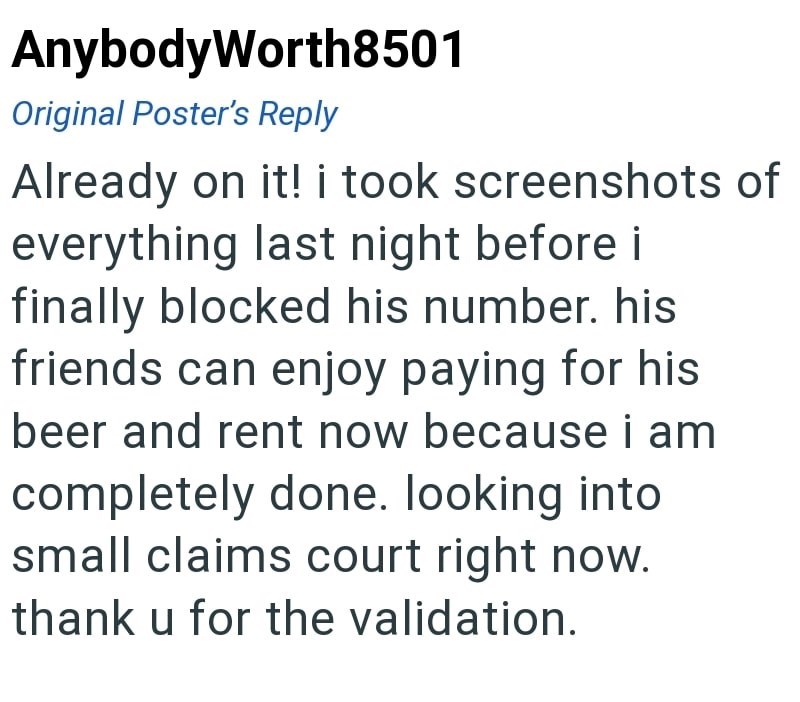 AnybodyWorth8501 Original Poster's Reply Already on it! i took screenshots of everything last night before i finally blocked his number. his friends can enjoy paying for his beer and rent now because i am completely done. looking into small claims court right now. thank u for the validation.
