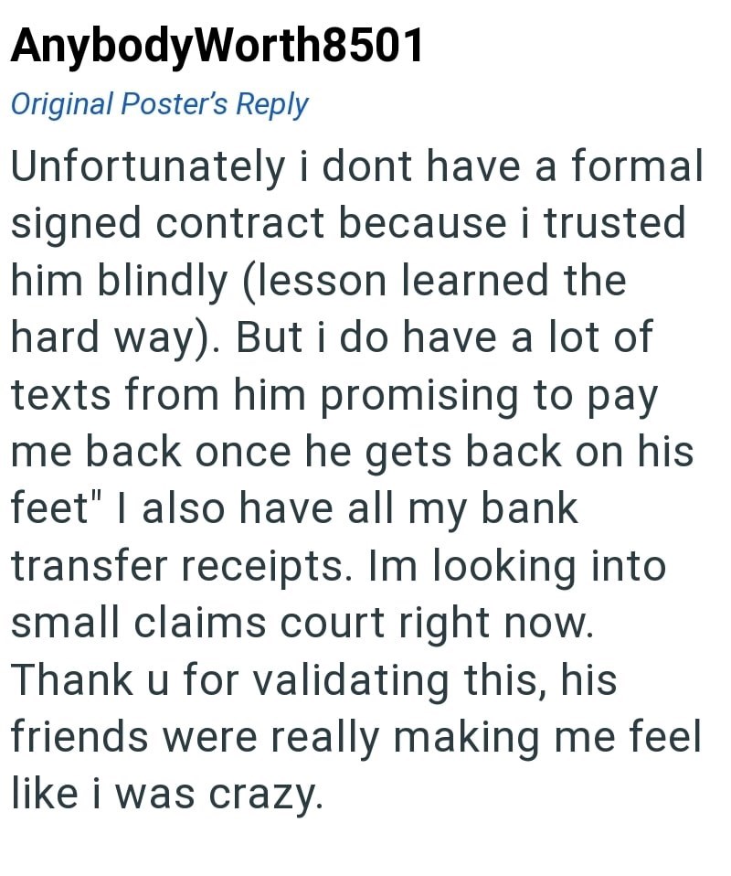 AnybodyWorth8501 Original Poster's Reply Unfortunately i dont have a formal signed contract because i trusted him blindly (lesson learned the hard way). But i do have a lot of texts from him promising to pay me back once he gets back on his feet" I also have all my bank transfer receipts. Im looking into small claims court right now. Thank u for validating this, his friends were really making me feel like i was crazy.